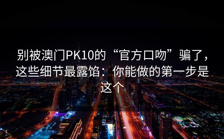 别被澳门PK10的“官方口吻”骗了，这些细节最露馅：你能做的第一步是这个