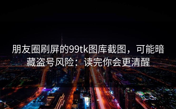 朋友圈刷屏的99tk图库截图，可能暗藏盗号风险：读完你会更清醒