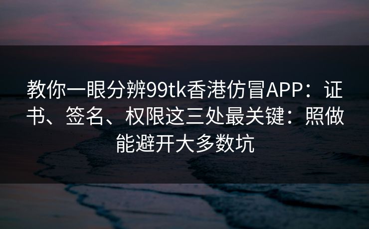 教你一眼分辨99tk香港仿冒APP：证书、签名、权限这三处最关键：照做能避开大多数坑