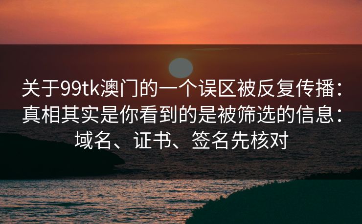 关于99tk澳门的一个误区被反复传播：真相其实是你看到的是被筛选的信息：域名、证书、签名先核对