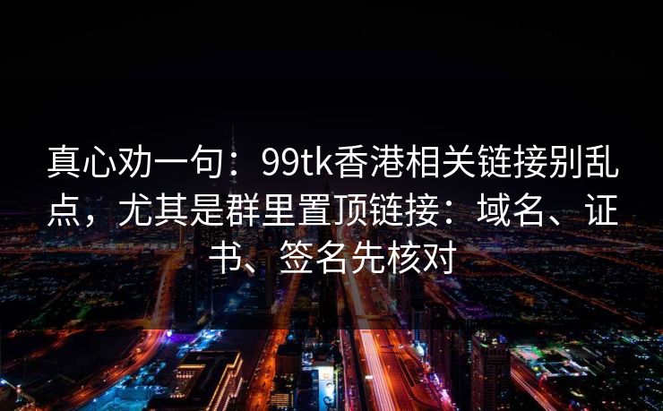 真心劝一句：99tk香港相关链接别乱点，尤其是群里置顶链接：域名、证书、签名先核对