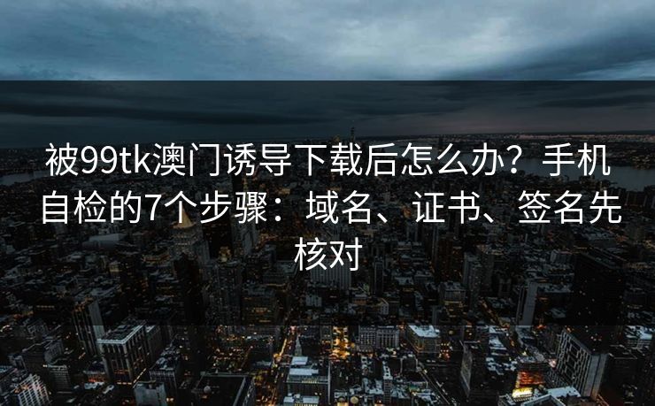被99tk澳门诱导下载后怎么办？手机自检的7个步骤：域名、证书、签名先核对