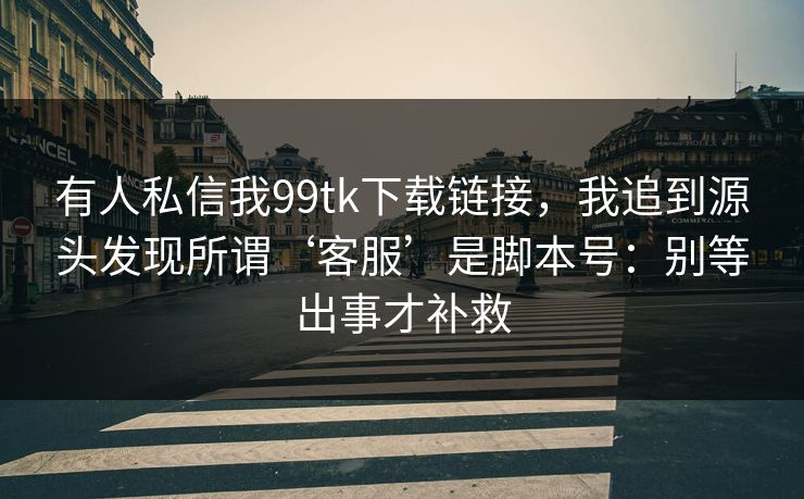 有人私信我99tk下载链接，我追到源头发现所谓‘客服’是脚本号：别等出事才补救