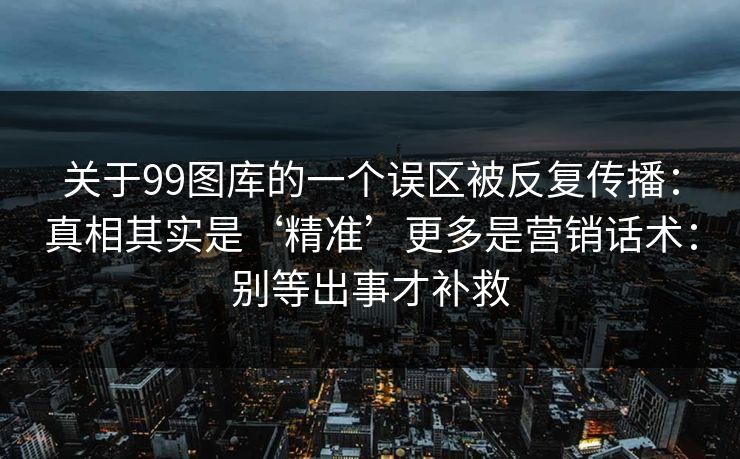 关于99图库的一个误区被反复传播：真相其实是‘精准’更多是营销话术：别等出事才补救