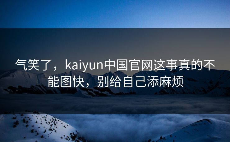 气笑了，kaiyun中国官网这事真的不能图快，别给自己添麻烦