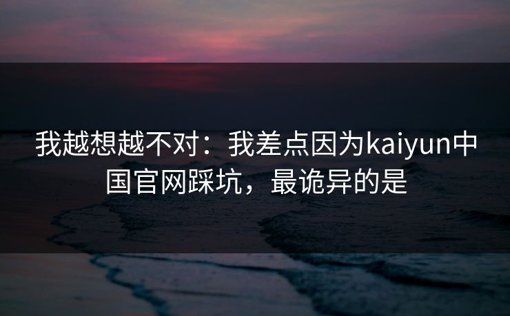 我越想越不对：我差点因为kaiyun中国官网踩坑，最诡异的是